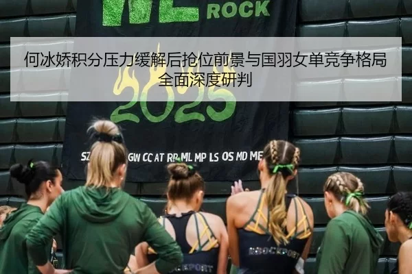 何冰娇积分压力缓解后抢位前景与国羽女单竞争格局全面深度研判