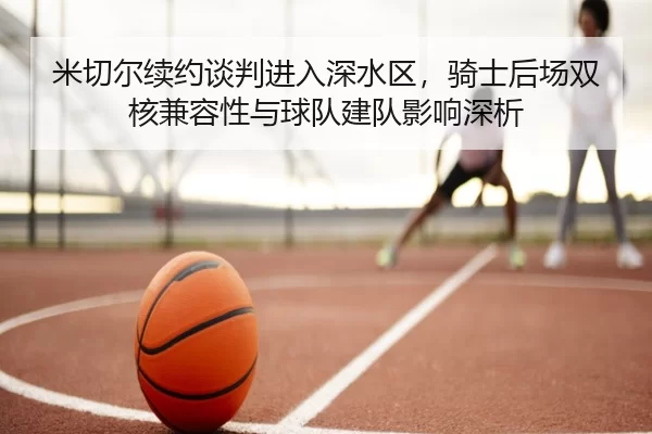 米切尔续约谈判进入深水区，骑士后场双核兼容性与球队建队影响深析
