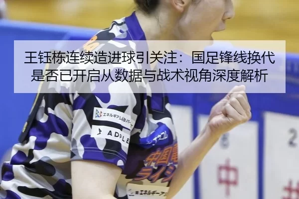 王钰栋连续造进球引关注：国足锋线换代是否已开启从数据与战术视角深度解析